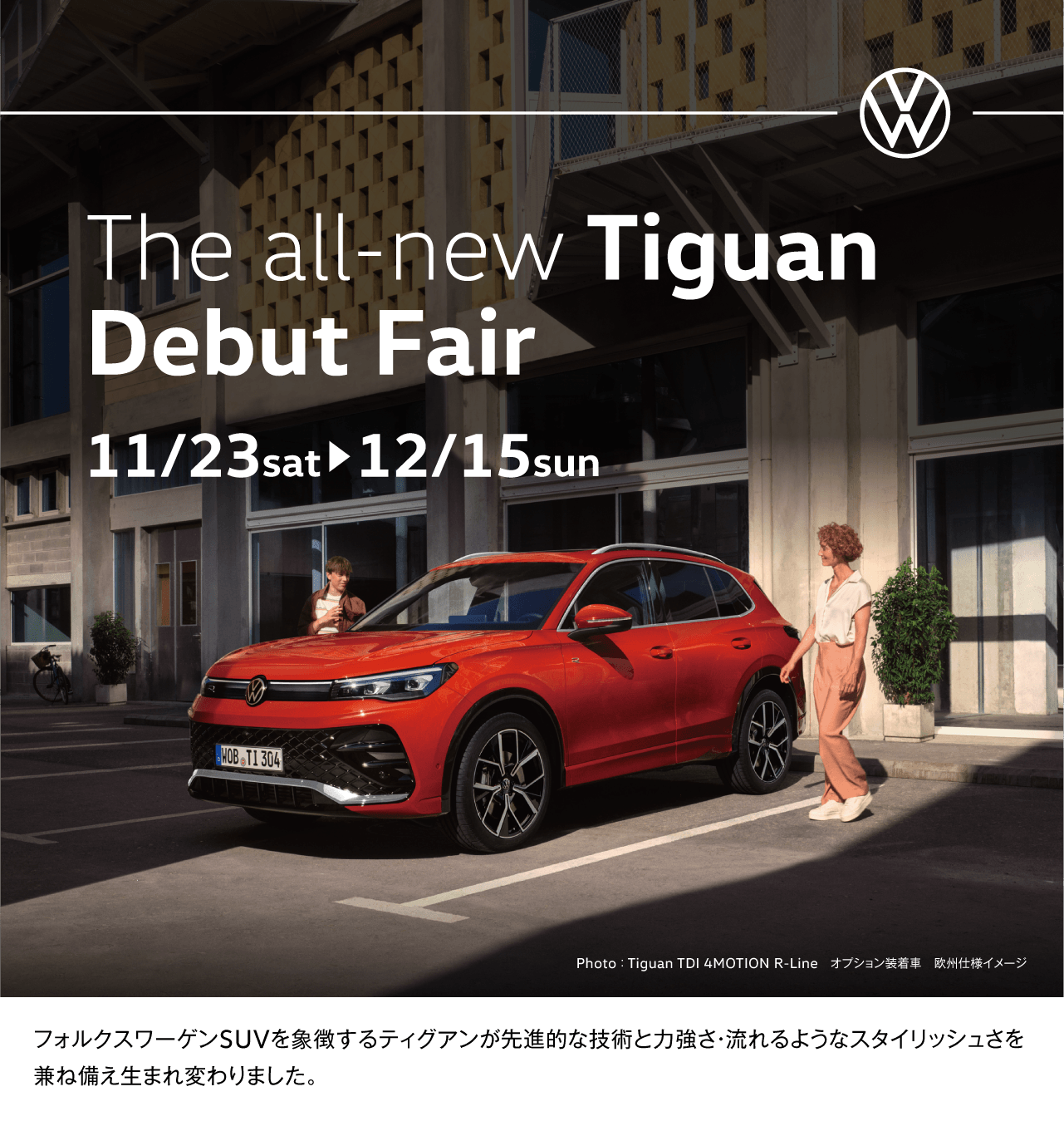 The all-new Tiguan Debut Fair 11/23sat▶12/15sun Photo ： Tiguan TDI 4MOTION R-Line　オプション装着車　欧州仕様イメージ フォルクスワーゲンSUVを象徴するティグアンが先進的な技術と力強さ・流れるようなスタイリッシュさを兼ね備え生まれ変わりました。