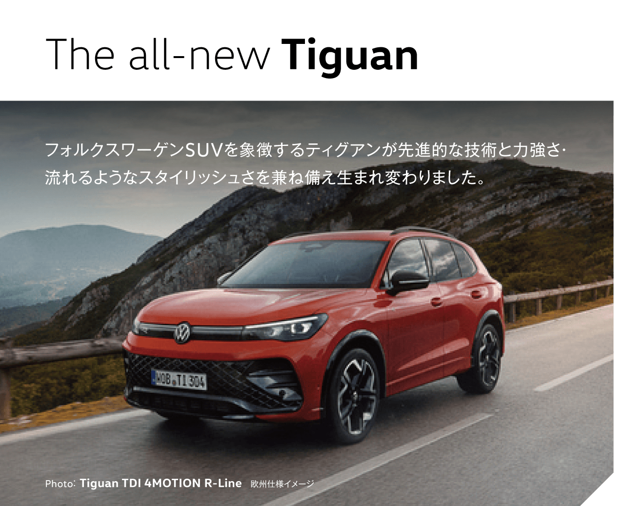 The all-new Tiguan フォルクスワーゲンSUVを象徴するティグアンが先進的な技術と力強さ・流れるようなスタイリッシュさを兼ね備え生まれ変わりました。 Photo：Tiguan TDI 4MOTION R-Line　欧州仕様イメージ