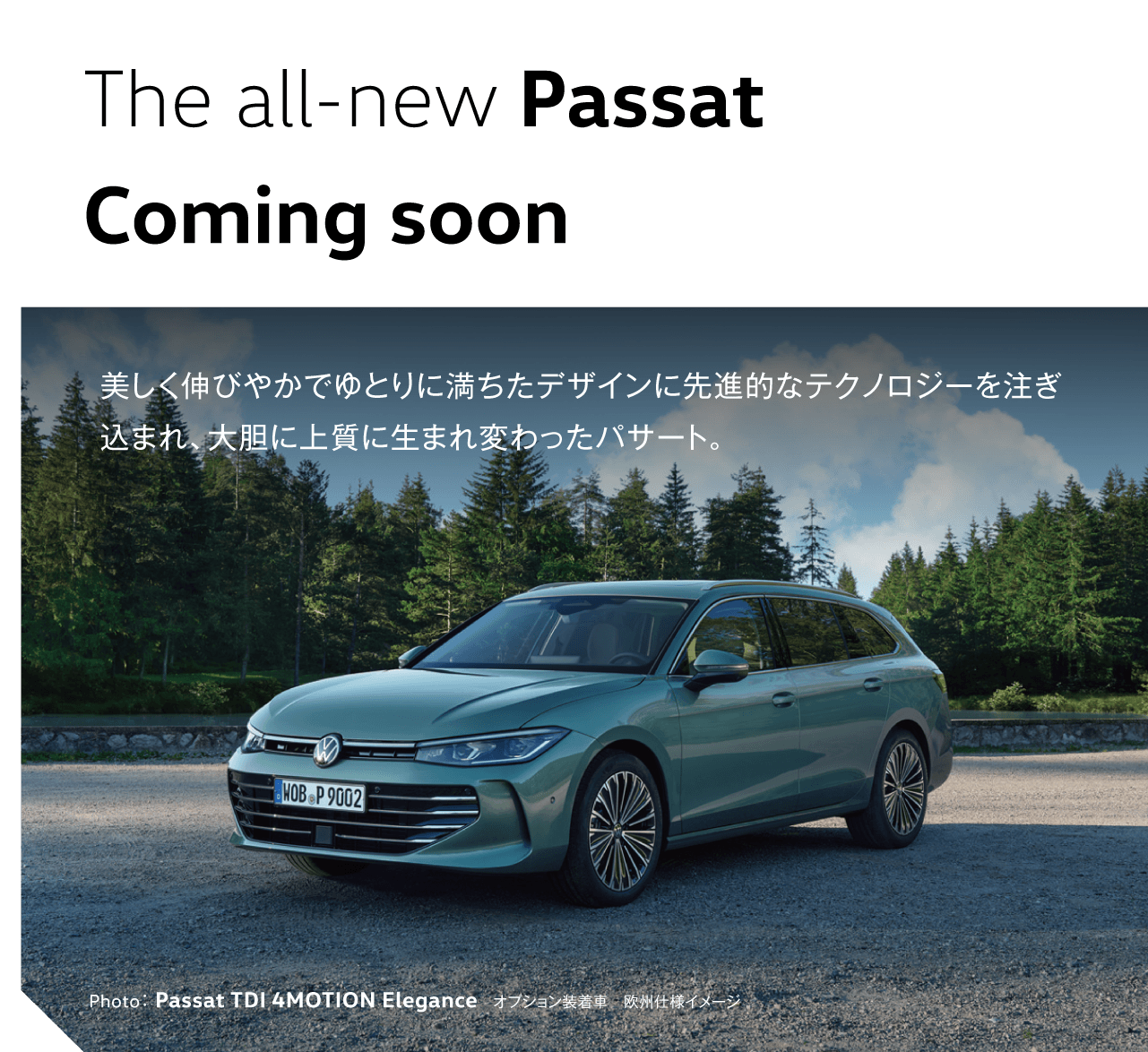 The all-new Passat Coming soon 美しく伸びやかでゆとりに満ちたデザインに先進的なテクノロジーを注ぎ込まれ、大胆に上質に生まれ変わったパサート。 Photo：Passat TDI 4MOTION Elegance　オプション装着車　欧州仕様イメージ