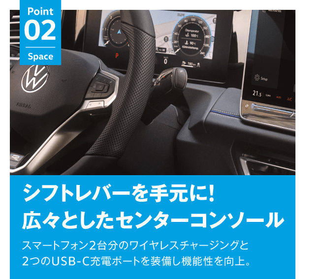 Point 02 Space シフトレバーを手元に!広々としたセンターコンソール スマートフォン2台分のワイヤレスチャージングと2つのUSB-C充電ポートを装備し機能性を向上。 試乗車についてはお問い合わせください ※ガソリン車のみとなります。
