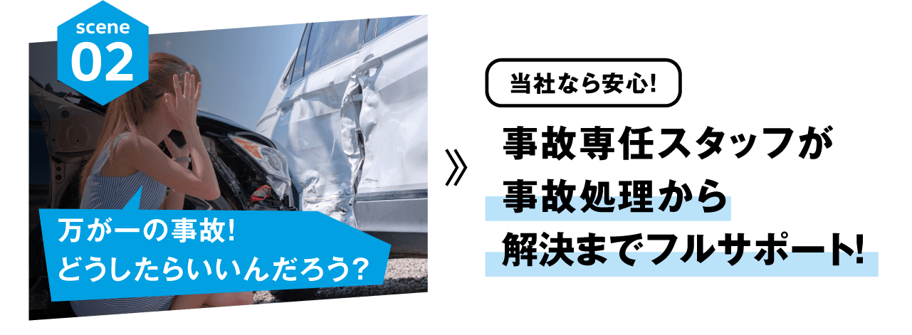 scene02 万が一の事故！どうしたらいいんだろう？ 当社なら安心！ 事故専任スタッフが事故処理から解決までフルサポート！